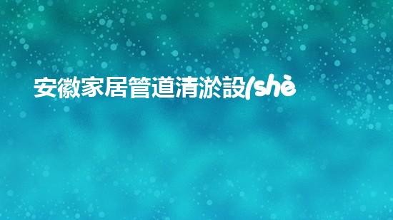 安徽家居管道清淤設(shè)備家居管道清淤的秘密武器是什么！